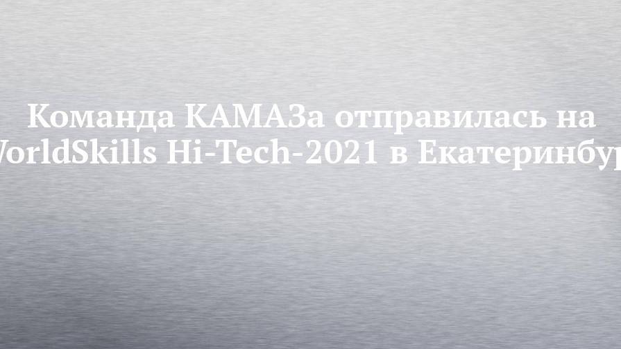 Команда КАМАЗа отправилась на WorldSkills Hi-Tech-2021 в Екатеринбург
