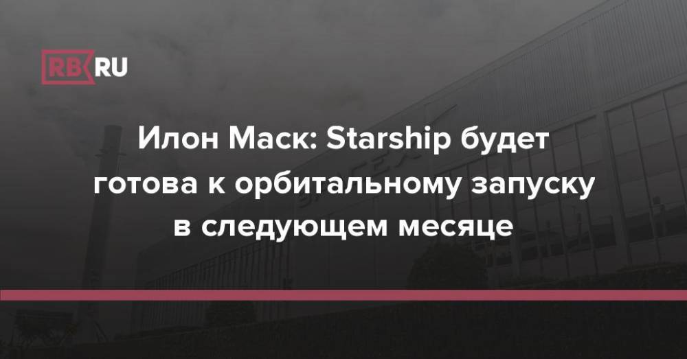 Илон Маск: Starship будет готова к орбитальному запуску в следующем месяце