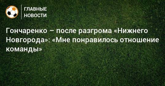 Гончаренко – после разгрома «Нижнего Новгорода»: «Мне понравилось отношение команды»