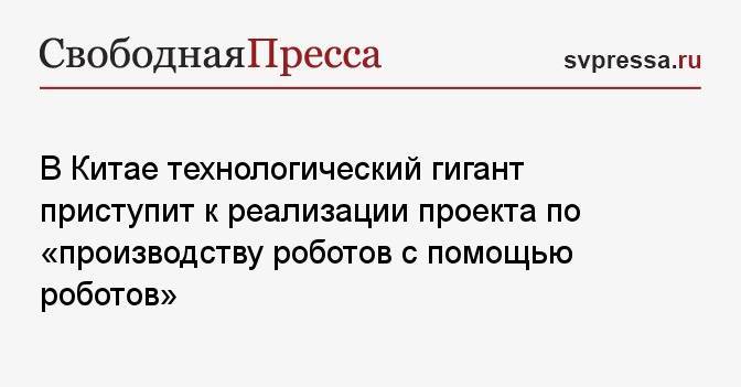 В Китае технологический гигант приступит к реализации проекта по «производству роботов с помощью роботов»