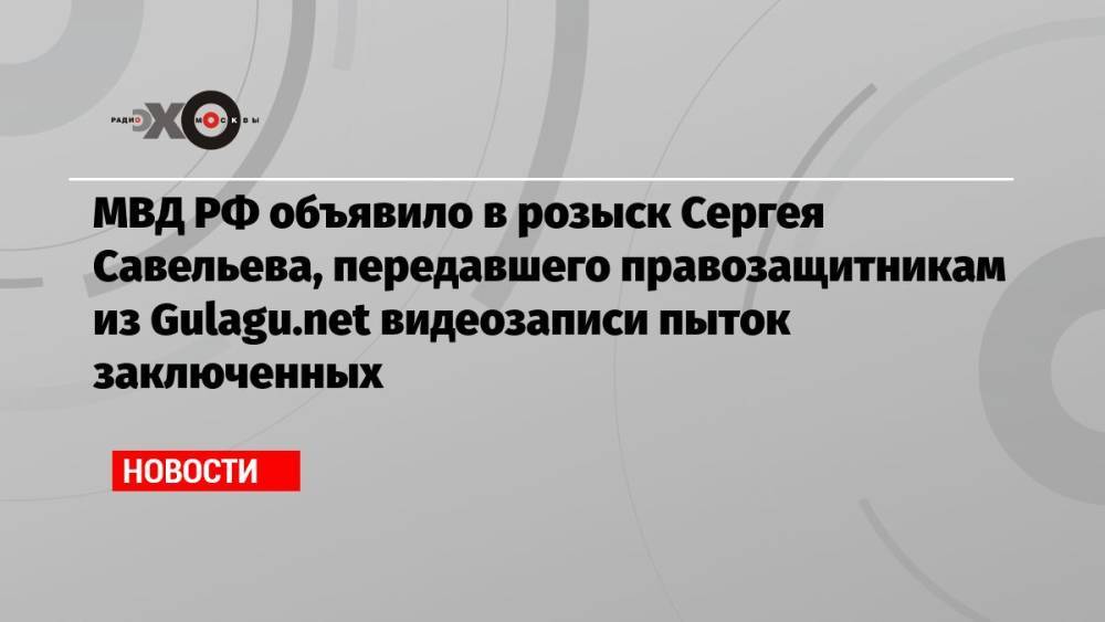 МВД РФ объявило в розыск Сергея Савельева, передавшего правозащитникам из Gulagu.net видеозаписи пыток заключенных