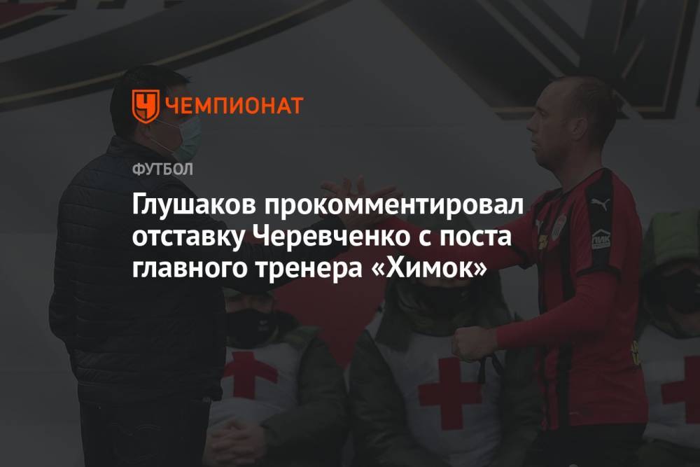 Глушаков прокомментировал отставку Черевченко с поста главного тренера «Химок»