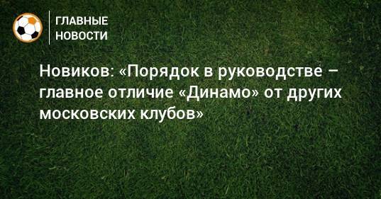 Новиков: «Порядок в руководстве – главное отличие «Динамо» от других московских клубов»