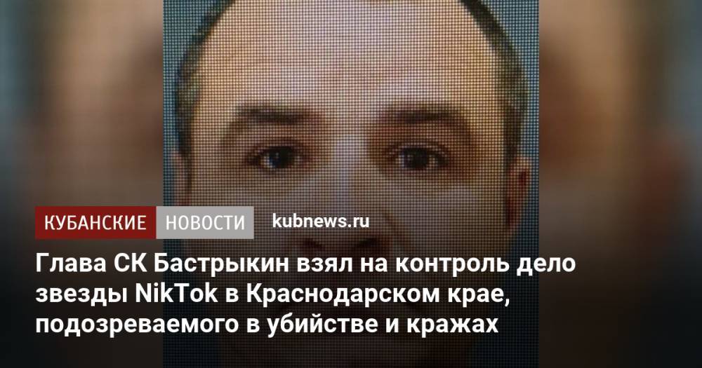 Глава СК Бастрыкин взял на контроль дело звезды NikTok в Краснодарском крае, подозреваемого в убийстве и кражах