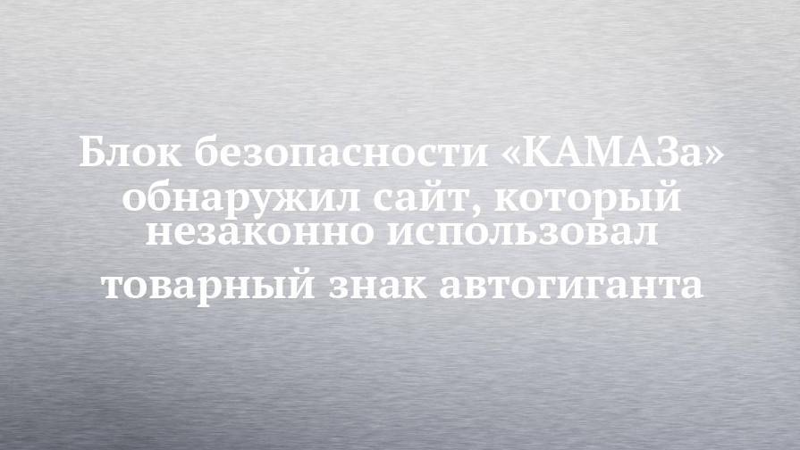 Блок безопасности «КАМАЗа» обнаружил сайт, который незаконно использовал товарный знак автогиганта