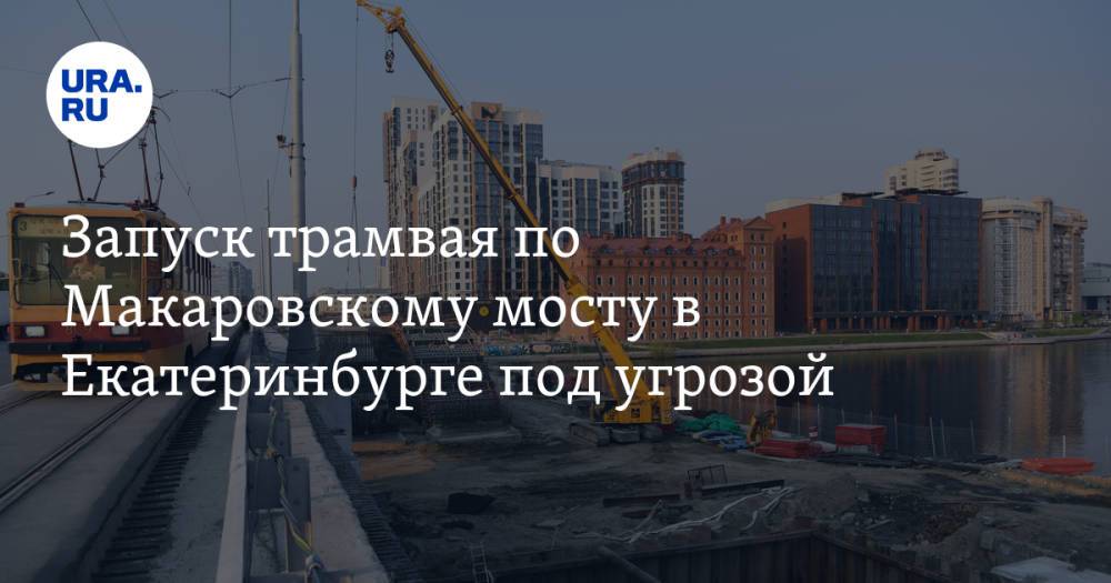 Запуск трамвая по Макаровскому мосту в Екатеринбурге под угрозой. У мэрии два дня на решение