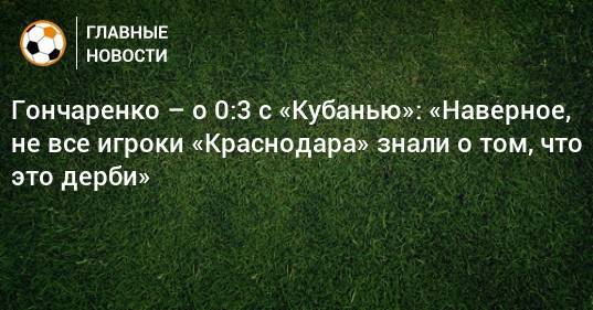 Гончаренко – о 0:3 с «Кубанью»: «Наверное, не все игроки «Краснодара» знали о том, что это дерби»