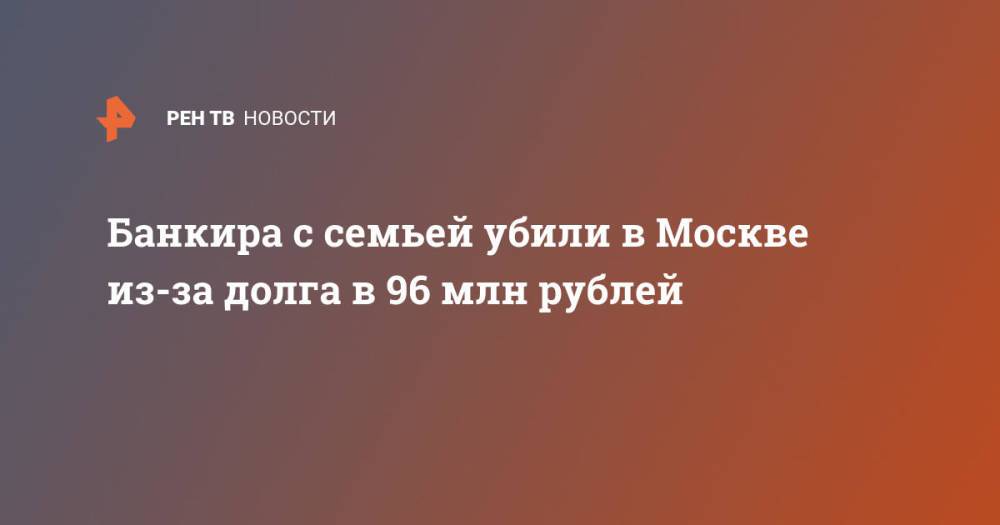 Банкира с семьей убили в Москве из-за долга в 96 млн рублей