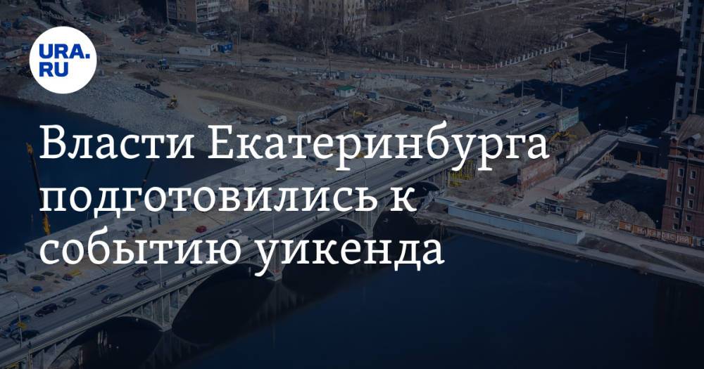 Власти Екатеринбурга подготовились к событию уикенда. Строителей поторопили после новости URA.RU