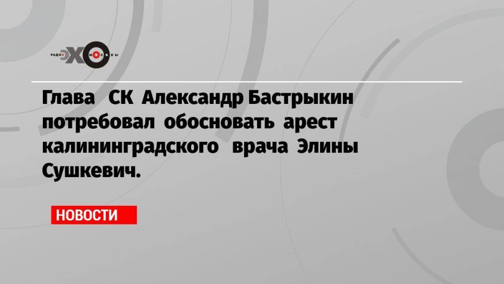 Глава СК Александр Бастрыкин потребовал обосновать арест калининградского врача Элины Сушкевич.
