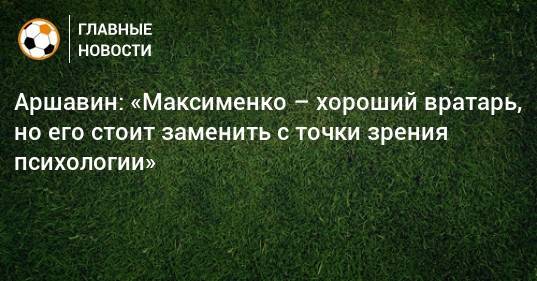Аршавин: «Максименко – хороший вратарь, но его стоит заменить с точки зрения психологии»