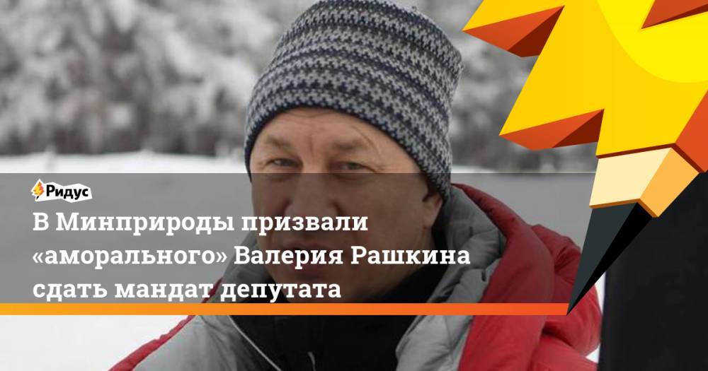 ВМинприроды призвали «аморального» Валерия Рашкина сдать мандат депутата