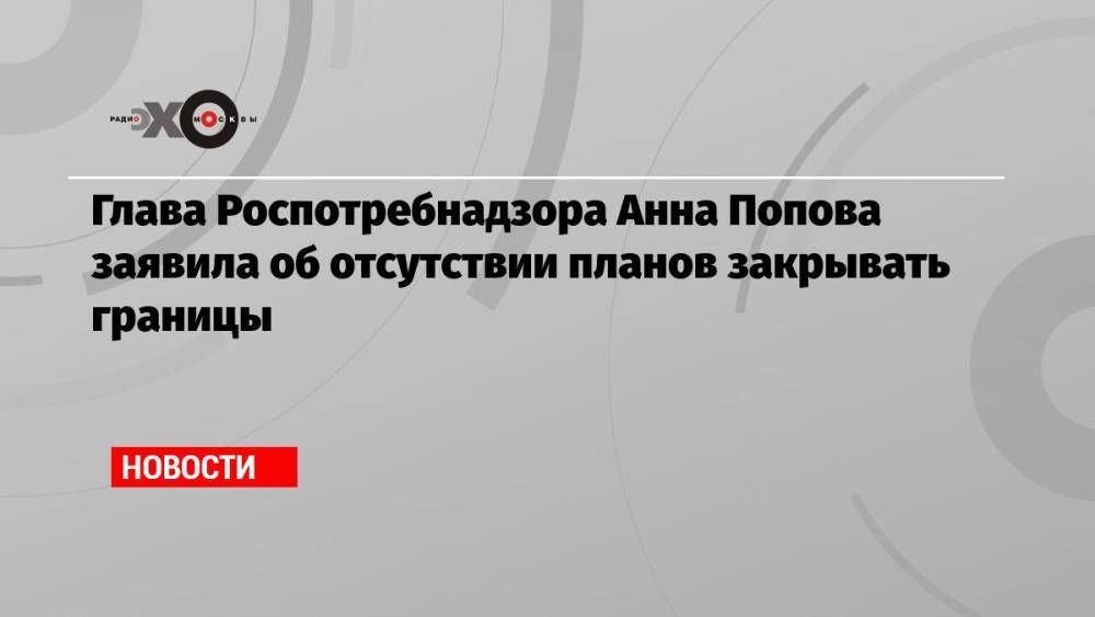 Глава Роспотребнадзора Анна Попова заявила об отсутствии планов закрывать границы