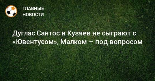 Дуглас Сантос и Кузяев не сыграют с «Ювентусом», Малком – под вопросом