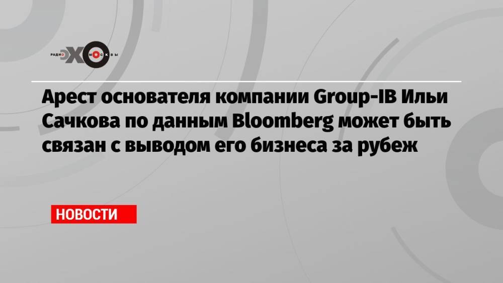 Арест основателя компании Group-IB Ильи Сачкова по данным Bloomberg может быть связан с выводом его бизнеса за рубеж