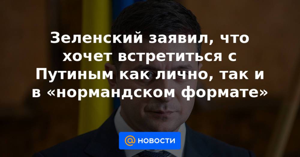 Зеленский заявил, что хочет встретиться с Путиным как лично, так и в «нормандском формате»