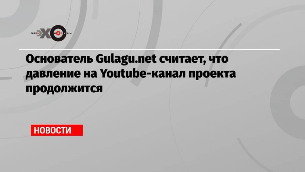 Основатель Gulagu.net считает, что давление на Youtube-канал проекта продолжится