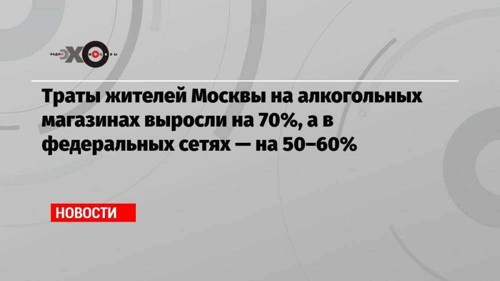 Траты жителей Москвы на алкогольных магазинах выросли на 70%, а в федеральных сетях — на 50–60%
