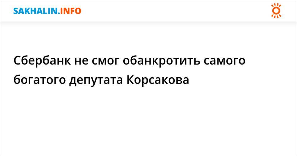 Сбербанк не смог обанкротить самого богатого депутата Корсакова