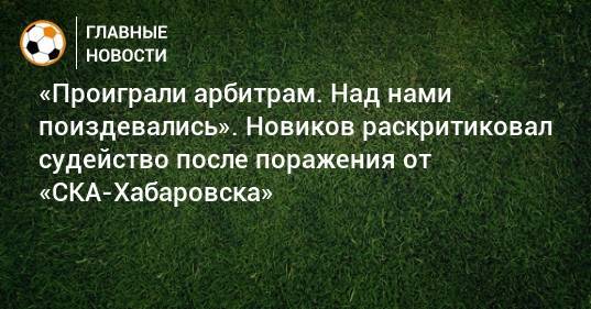 «Проиграли арбитрам. Над нами поиздевались». Новиков раскритиковал судейство после поражения от «СКА-Хабаровска»