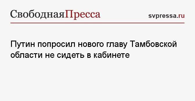 Путин попросил нового главу Тамбовской области не сидеть в кабинете