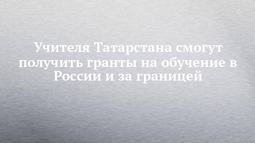 Учителя Татарстана смогут получить гранты на обучение в России и за границей