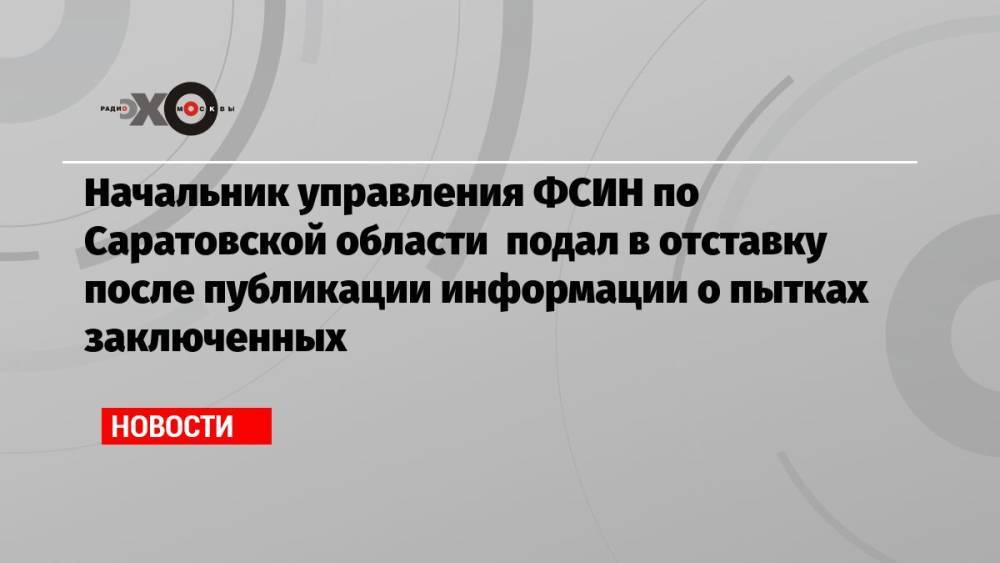 Начальник управления ФСИН по Саратовской области подал в отставку после публикации информации о пытках заключенных