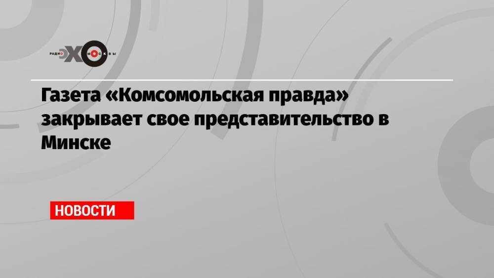 Газета «Комсомольская правда» закрывает свое представительство в Минске