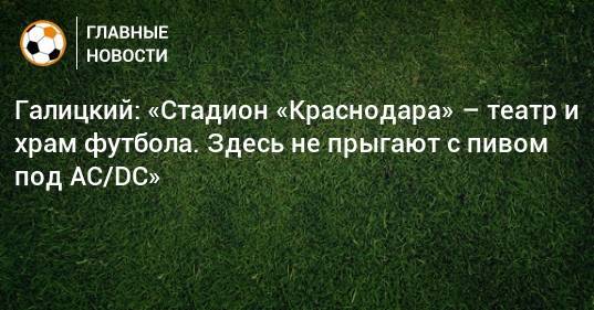 Галицкий: «Стадион «Краснодара» – театр и храм футбола. Здесь не прыгают с пивом под AC/DC»