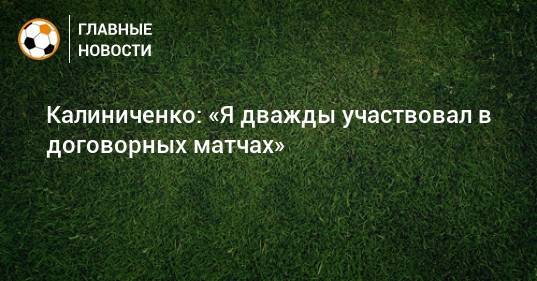 Калиниченко: «Я дважды участвовал в договорных матчах»