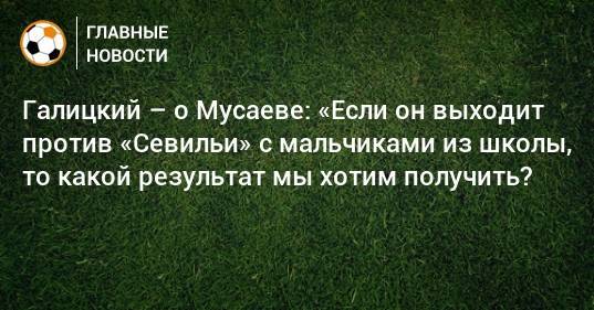 Галицкий – о Мусаеве: «Если он выходит против «Севильи» с мальчиками из школы, то какой результат мы хотим получить?