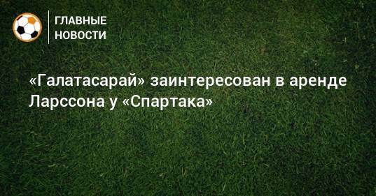 «Галатасарай» заинтересован в аренде Ларссона у «Спартака»