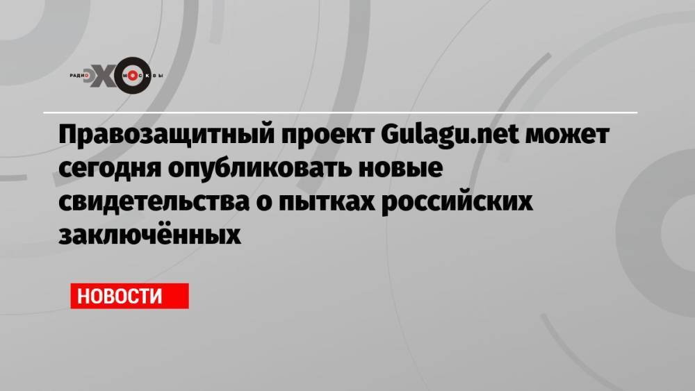 Правозащитный проект Gulagu.net может сегодня опубликовать новые свидетельства о пытках российских заключённых