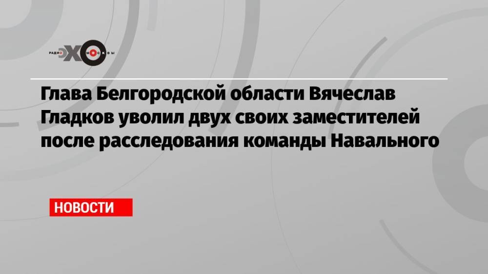 Глава Белгородской области Вячеслав Гладков уволил двух своих заместителей после расследования команды Навального