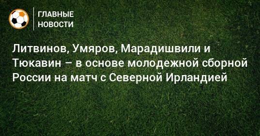Литвинов, Умяров, Марадишвили и Тюкавин – в основе молодежной сборной России на матч с Северной Ирландией