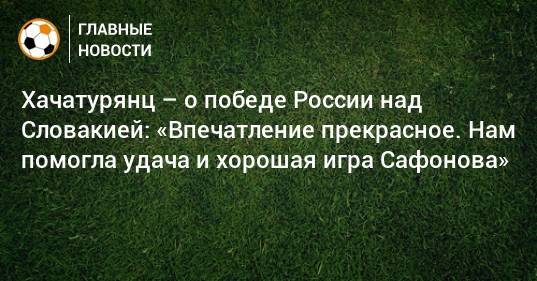 Хачатурянц – о победе России над Словакией: «Впечатление прекрасное. Нам помогла удача и хорошая игра Сафонова»