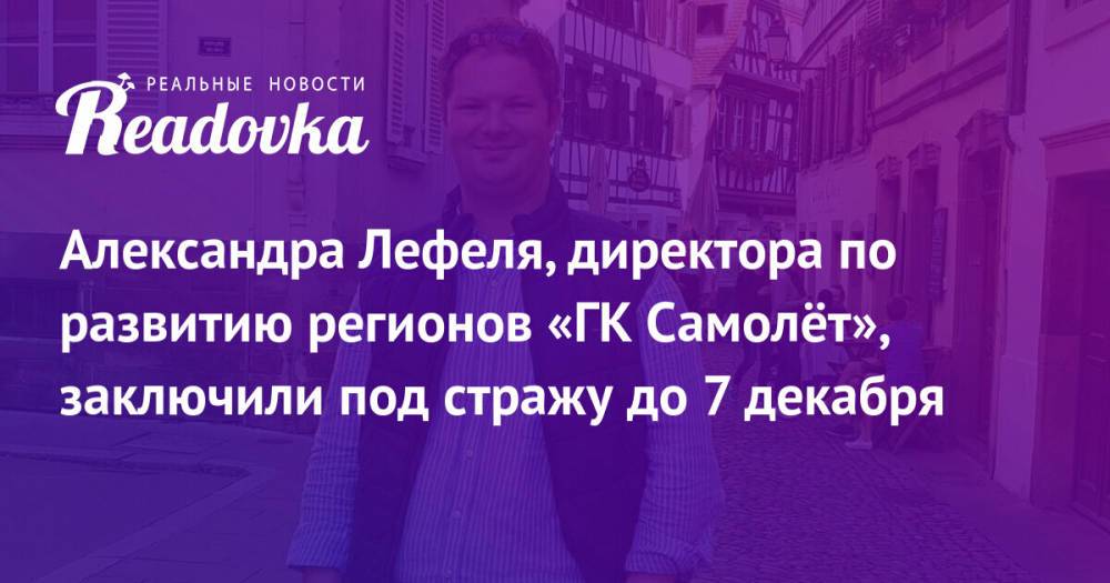 Александра Лефеля, директора по развитию регионов «ГК Самолёт», заключили под стражу до 7 декабря