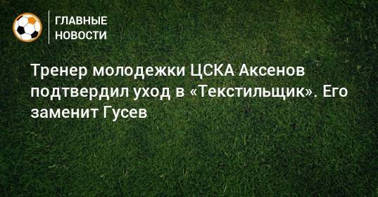 Тренер молодежки ЦСКА Аксенов подтвердил уход в «Текстильщик». Его заменит Гусев