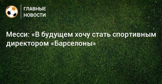 Месси: «В будущем хочу стать спортивным директором «Барселоны»