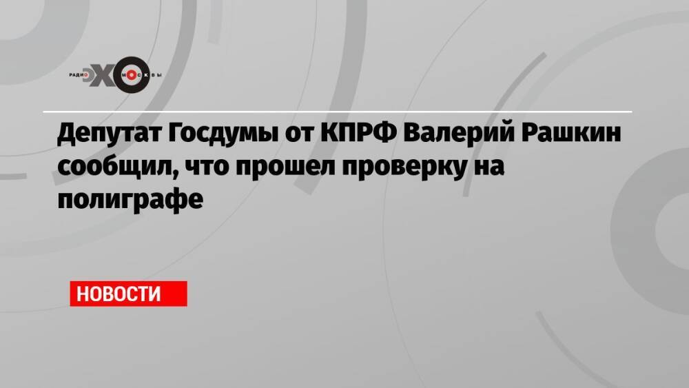Депутат Госдумы от КПРФ Валерий Рашкин сообщил, что прошел проверку на полиграфе