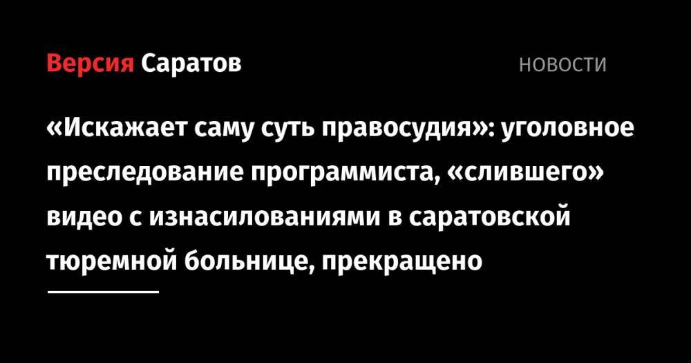 «Искажает саму суть правосудия»: уголовное преследование программиста, «слившего» видео с изнасилованиями в саратовской тюремной больнице, прекращено