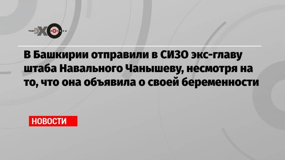 В Башкирии отправили в СИЗО экс-главу штаба Навального Чанышеву, несмотря на то, что она объявила о своей беременности