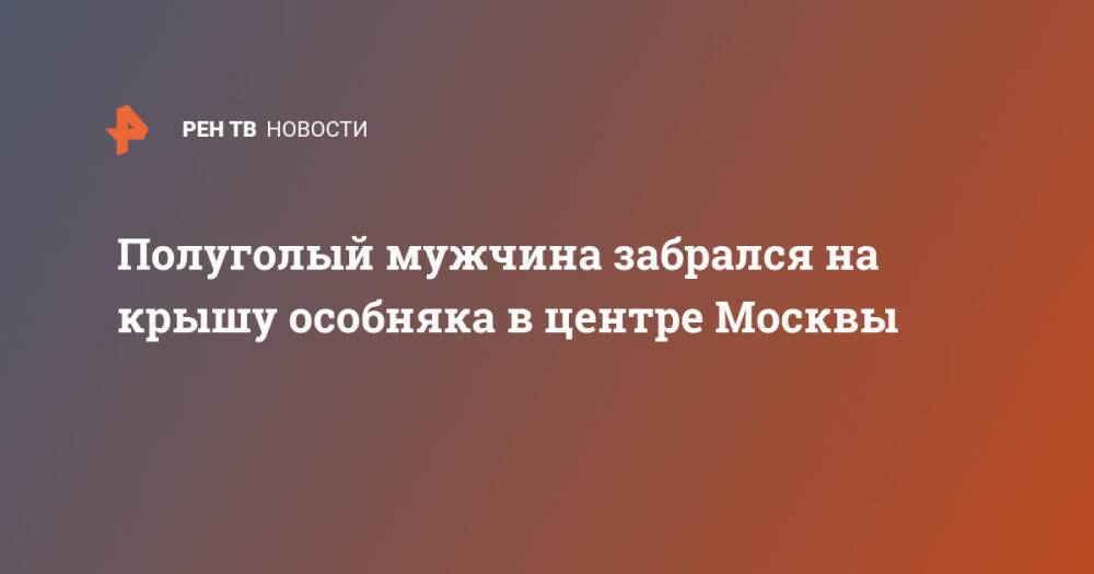 Полуголый мужчина забрался на крышу особняка в центре Москвы