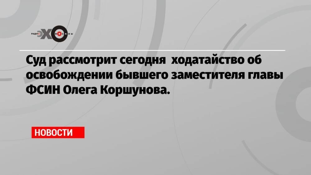 Суд рассмотрит сегодня ходатайство об освобождении бывшего заместителя главы ФСИН Олега Коршунова.