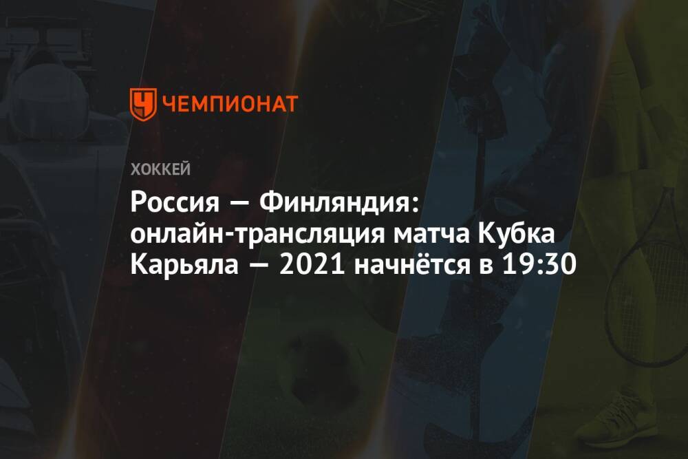 Россия — Финляндия: онлайн-трансляция матча Кубка Карьяла — 2021 начнётся в 19:30