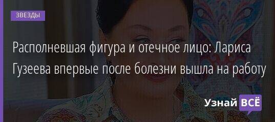 Располневшая фигура и отечное лицо: Лариса Гузеева впервые после болезни вышла на работу