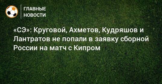 «СЭ»: Круговой, Ахметов, Кудряшов и Лантратов не попали в заявку сборной России на матч с Кипром