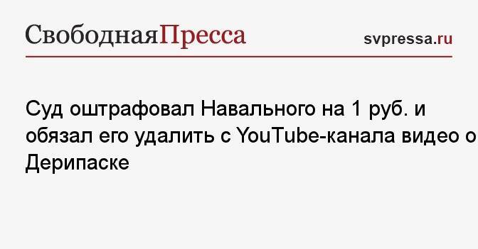 Суд оштрафовал Навального на 1 руб. и обязал его удалить с YouTube-канала видео о Дерипаске