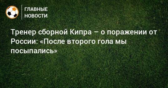 Тренер сборной Кипра – о поражении от России: «После второго гола мы посыпались»