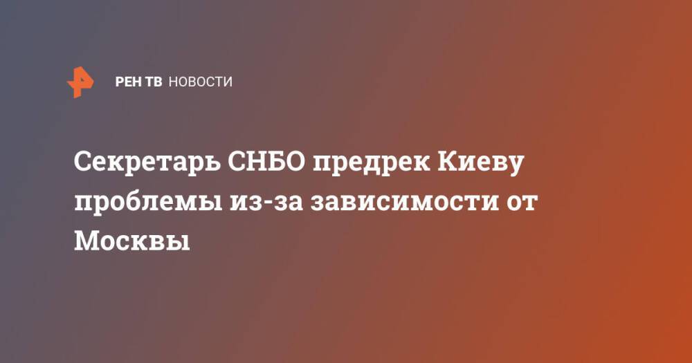 Секретарь СНБО предрек Киеву проблемы из-за зависимости от Москвы